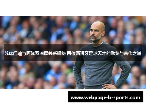 苏比门迪与阿隆索深厚关系揭秘 两位西班牙足球天才的默契与合作之道